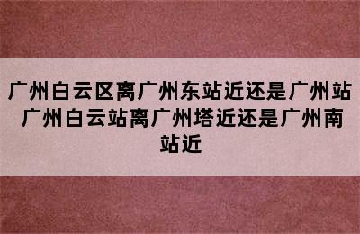 广州白云区离广州东站近还是广州站 广州白云站离广州塔近还是广州南站近